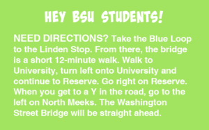 Hey BSU Students! NEED DIRECTIONS? Take the Blue Loop to the Linden Stop. From there, the bridge is a short 12-minute walk. Walk to University, turn left onto University and continue to Reserve. Go right on Reserve. When you get to a Y in the road, go to the left on North Meeks. The Washington Street Bridge will be straight ahead.